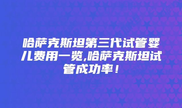 哈萨克斯坦第三代试管婴儿费用一览,哈萨克斯坦试管成功率！