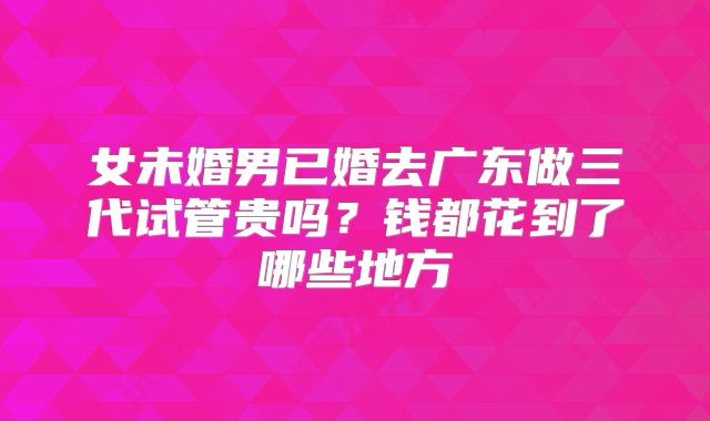 女未婚男已婚去广东做三代试管贵吗?钱都花到了哪些地方