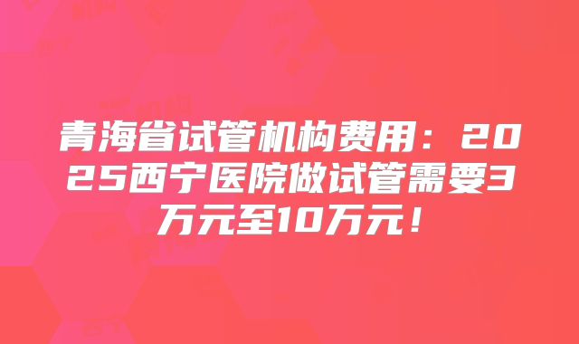 青海省试管机构费用：2025西宁医院做试管需要3万元至10万元！