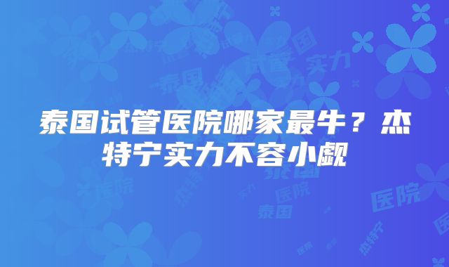 泰国试管医院哪家最牛？杰特宁实力不容小觑