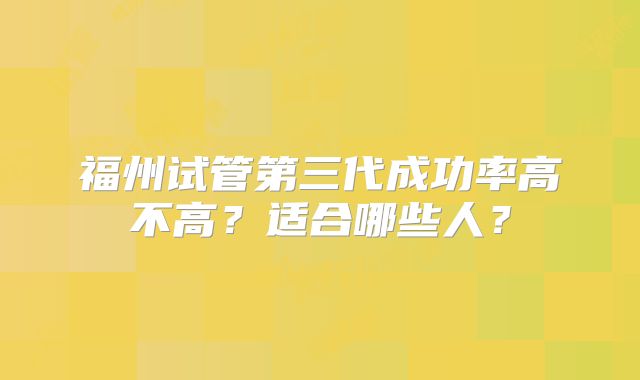 福州试管第三代成功率高不高?适合哪些人?
