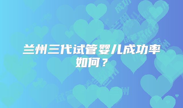 兰州三代试管婴儿成功率如何？