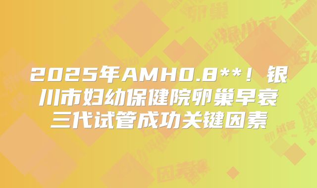 2025年AMH0.8**！银川市妇幼保健院卵巢早衰三代试管成功关键因素