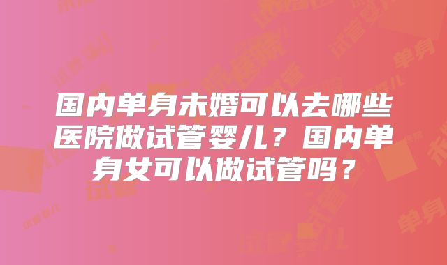 国内单身未婚可以去哪些医院做试管婴儿？国内单身女可以做试管吗？