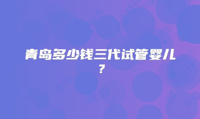 青岛多少钱三代试管婴儿？
