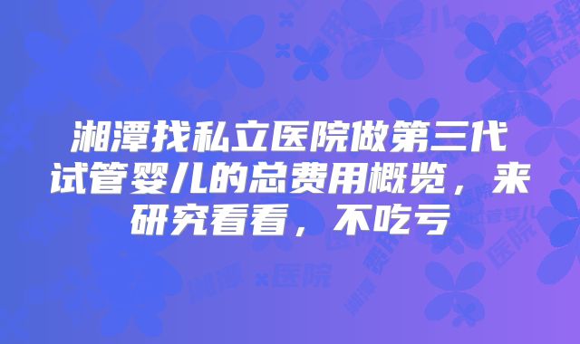 湘潭找私立医院做第三代试管婴儿的总费用概览，来研究看看，不吃亏