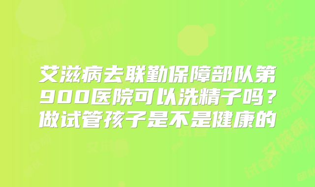 艾滋病去联勤保障部队第900医院可以洗精子吗？做试管孩子是不是健康的