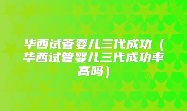 华西试管婴儿三代成功（华西试管婴儿三代成功率高吗）