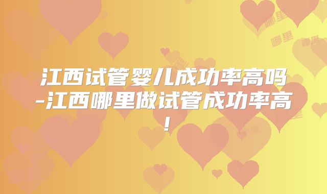 江西试管婴儿成功率高吗-江西哪里做试管成功率高！