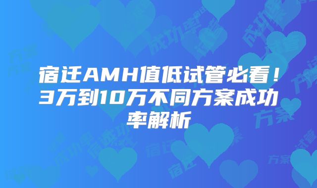 宿迁AMH值低试管必看！3万到10万不同方案成功率解析
