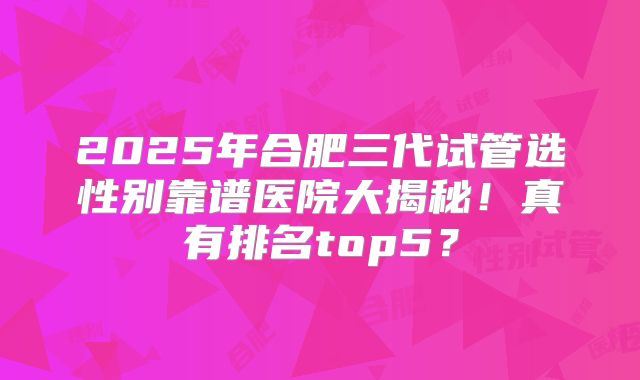 2025年合肥三代试管选性别靠谱医院大揭秘！真有排名top5？