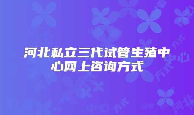 河北私立三代试管生殖中心网上咨询方式