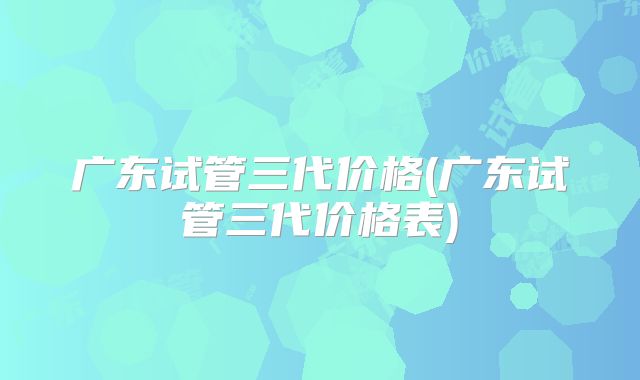 广东试管三代价格(广东试管三代价格表)