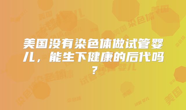 美国没有染色体做试管婴儿，能生下健康的后代吗？