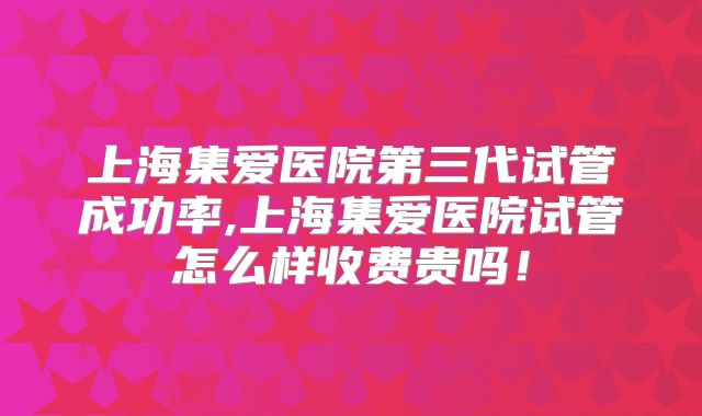 上海集爱医院第三代试管成功率,上海集爱医院试管怎么样收费贵吗!