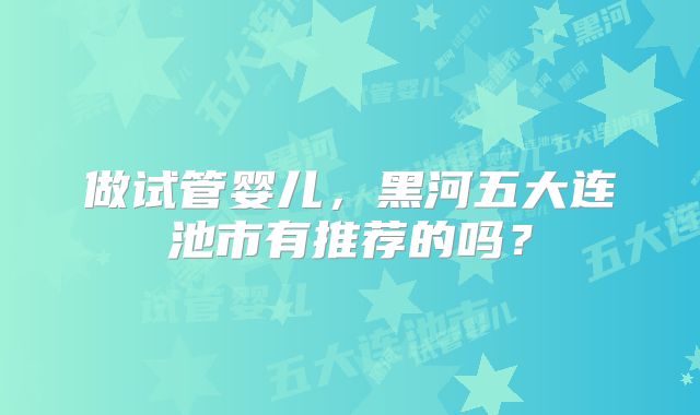 做试管婴儿，黑河五大连池市有推荐的吗？