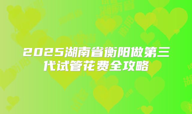 2025湖南省衡阳做第三代试管花费全攻略
