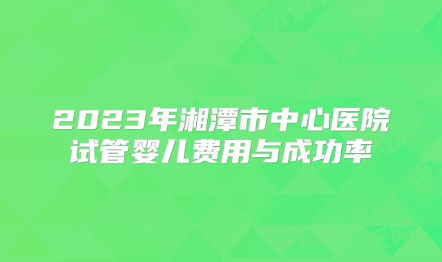 2023年湘潭市中心医院试管婴儿费用与成功率