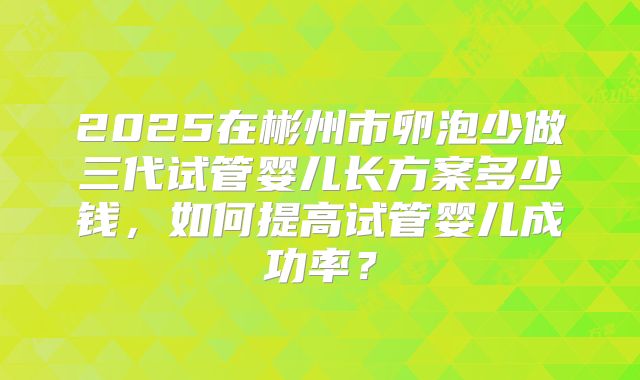 2025在彬州市卵泡少做三代试管婴儿长方案多少钱,如何提高试管婴儿成功率?