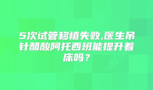 5次试管移植失败,医生吊针醋酸阿托西班能提升着床吗?