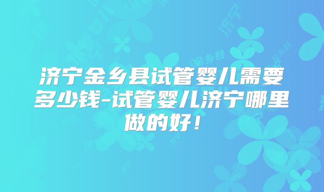 济宁金乡县试管婴儿需要多少钱-试管婴儿济宁哪里做的好！