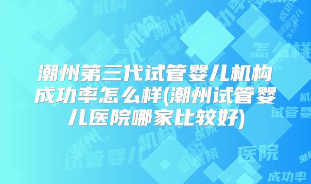 潮州第三代试管婴儿机构成功率怎么样(潮州试管婴儿医院哪家比较好)