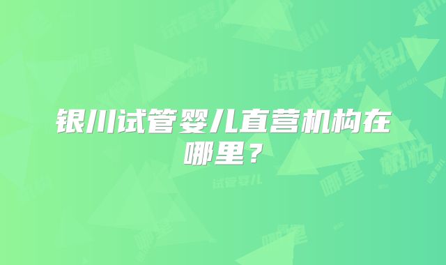 银川试管婴儿直营机构在哪里?