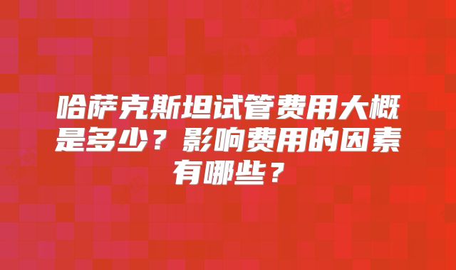 哈萨克斯坦试管费用大概是多少？影响费用的因素有哪些？