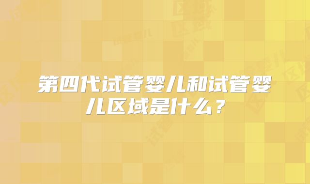 第四代试管婴儿和试管婴儿区域是什么？
