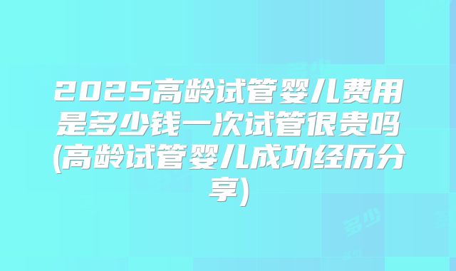 2025高龄试管婴儿费用是多少钱一次试管很贵吗(高龄试管婴儿成功经历分享)