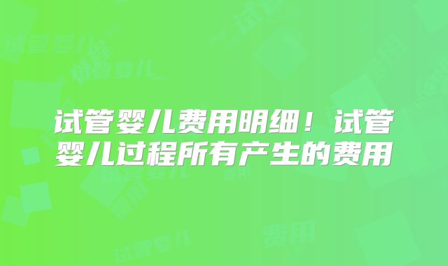 试管婴儿费用明细！试管婴儿过程所有产生的费用