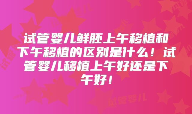 试管婴儿鲜胚上午移植和下午移植的区别是什么!试管婴儿移植上午好还是下午好!