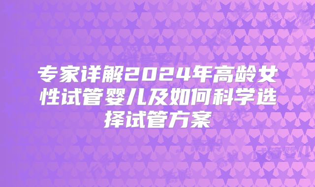 专家详解2024年高龄女性试管婴儿及如何科学选择试管方案
