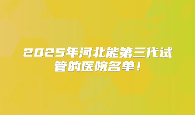 2025年河北能第三代试管的医院名单!