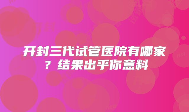 开封三代试管医院有哪家?结果出乎你意料