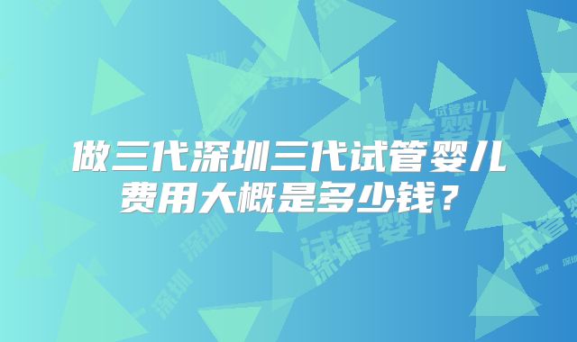 做三代深圳三代试管婴儿费用大概是多少钱？