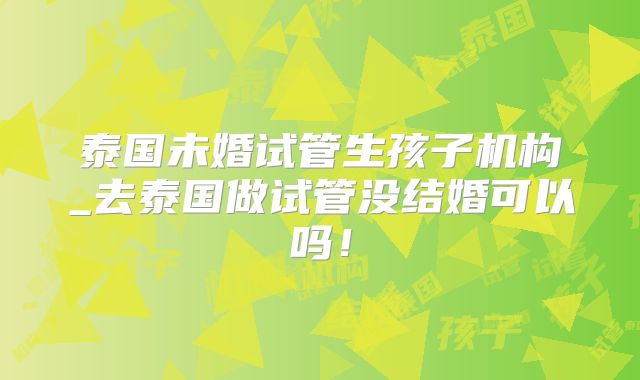 泰国未婚试管生孩子机构_去泰国做试管没结婚可以吗！