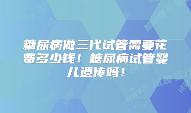 糖尿病做三代试管需要花费多少钱！糖尿病试管婴儿遗传吗！
