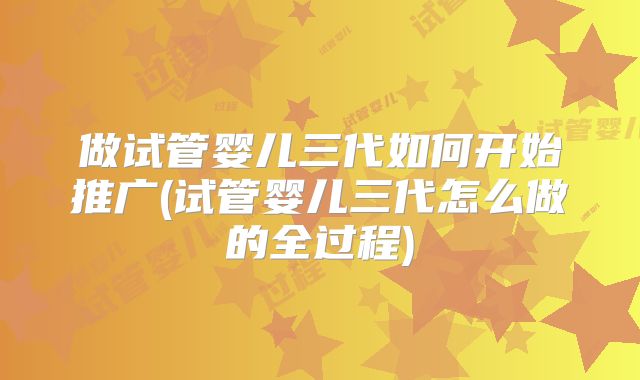 做试管婴儿三代如何开始推广(试管婴儿三代怎么做的全过程)