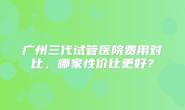 广州三代试管医院费用对比，哪家性价比更好？