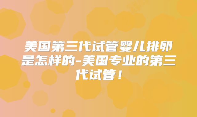 美国第三代试管婴儿排卵是怎样的-美国专业的第三代试管！