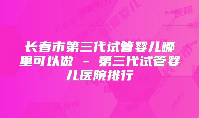 长春市第三代试管婴儿哪里可以做 - 第三代试管婴儿医院排行