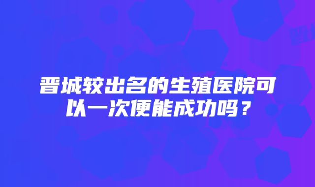 晋城较出名的生殖医院可以一次便能成功吗?
