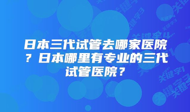 日本三代试管去哪家医院？日本哪里有专业的三代试管医院？