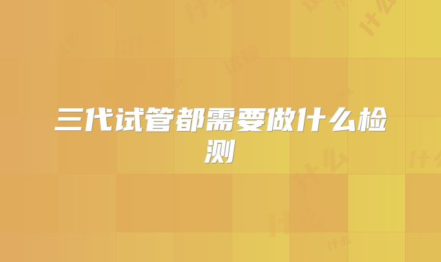 三代试管都需要做什么检测