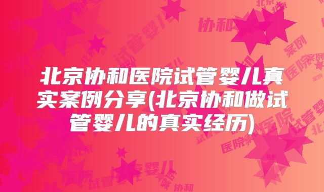 北京协和医院试管婴儿真实案例分享(北京协和做试管婴儿的真实经历)