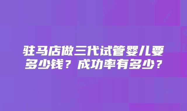 驻马店做三代试管婴儿要多少钱？成功率有多少？