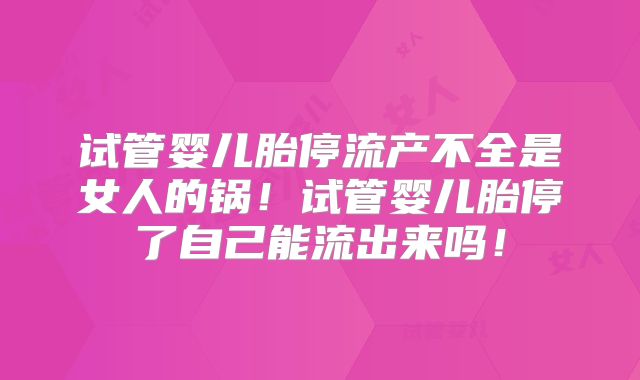 试管婴儿胎停流产不全是女人的锅!试管婴儿胎停了自己能流出来吗!