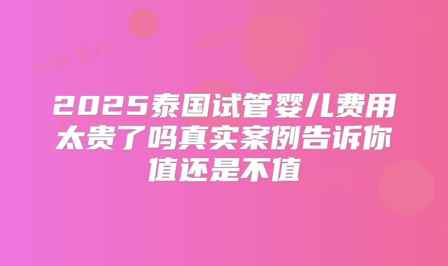 2025泰国试管婴儿费用太贵了吗真实案例告诉你值还是不值