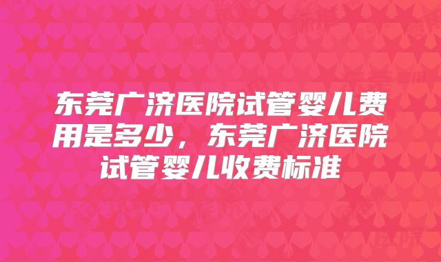 东莞广济医院试管婴儿费用是多少，东莞广济医院试管婴儿收费标准